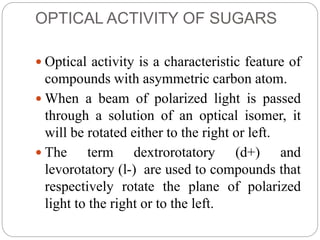 OPTICAL ACTIVITY OF SUGARS
 Optical activity is a characteristic feature of
compounds with asymmetric carbon atom.
 When a beam of polarized light is passed
through a solution of an optical isomer, it
will be rotated either to the right or left.
 The term dextrorotatory (d+) and
levorotatory (l-) are used to compounds that
respectively rotate the plane of polarized
light to the right or to the left.
 