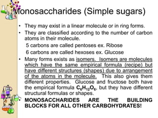 Monosaccharides (Simple sugars)
 • They may exist in a linear molecule or in ring forms.
 • They are classified according to the number of carbon
   atoms in their molecule.
    5 carbons are called pentoses ex. Ribose
    6 carbons are called hexoses ex. Glucose
 • Many forms exists as isomers. Isomers are molecules
   which have the same empirical formula (recipe) but
   have different structures (shapes) due to arrangement
   of the atoms in the molecule. This also gives them
   different properties. Glucose and fructose both have
   the empirical formula C6H12O6, but they have different
   structural formulas or shapes.
 • MONOSACCHARIDES             ARE     THE      BUILDING
   BLOCKS FOR ALL OTHER CARBOHYDRATES!
 