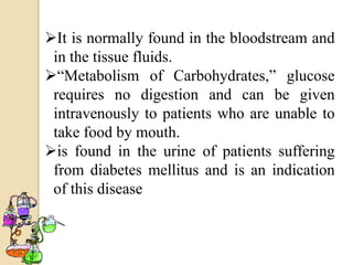 It is normally found in the bloodstream and
 in the tissue fluids.
“Metabolism of Carbohydrates,” glucose
 requires no digestion and can be given
 intravenously to patients who are unable to
 take food by mouth.
is found in the urine of patients suffering
 from diabetes mellitus and is an indication
 of this disease
 