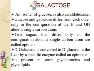GALACTOSE
 An isomer of glucose, is also an aldohexose.
Glucose and galactose differ from each other
only in the configuration of the H and OH
about a single carbon atom.
Two sugars that differ only in the
configuration about a single carbon atom are
called epimers.
D-Galactose is converted to D-glucose in the
liver by a specific enzyme called an epimerse.
is present in some glycoproteins and
glycolipids.
 