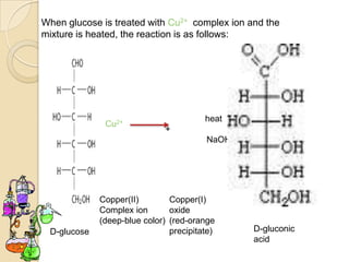 When glucose is treated with Cu2+ complex ion and the
mixture is heated, the reaction is as follows:




                                        heat
              Cu2+
                              +                Cu2O     +
                                        NaOH




             Copper(II)        Copper(I)
             Complex ion       oxide
             (deep-blue color) (red-orange
 D-glucose                     precipitate)    D-gluconic
                                               acid
 