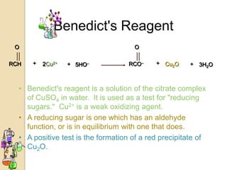 Benedict's Reagent
 O                                   O

RCH   +   2Cu2+   + 5HO–            RCO–    + Cu2O     +   3H2O



  • Benedict's reagent is a solution of the citrate complex
    of CuSO4 in water. It is used as a test for "reducing
    sugars." Cu2+ is a weak oxidizing agent.
  • A reducing sugar is one which has an aldehyde
    function, or is in equilibrium with one that does.
  • A positive test is the formation of a red precipitate of
    Cu2O.
 