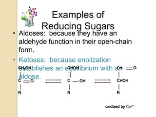 Examples of
         Reducing Sugars
• Aldoses: because they have an
  aldehyde function in their open-chain
  form.
• Ketoses: because enolization
  establishes an equilibrium with an
  CH OH
     2            CHOH             CH   O

  aldose.
  C    O          C    OH          CHOH


 R                R                 R


                              oxidized by Cu2+
 