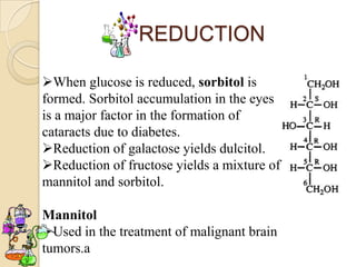 REDUCTION

When glucose is reduced, sorbitol is
formed. Sorbitol accumulation in the eyes
is a major factor in the formation of
cataracts due to diabetes.
Reduction of galactose yields dulcitol.
Reduction of fructose yields a mixture of
mannitol and sorbitol.

Mannitol
Used in the treatment of malignant brain
tumors.a
 