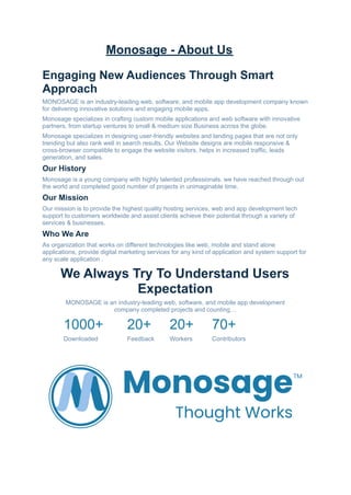 Monosage - About Us
Engaging New Audiences Through Smart
Approach
MONOSAGE is an industry-leading web, software, and mobile app development company known
for delivering innovative solutions and engaging mobile apps.
Monosage specializes in crafting custom mobile applications and web software with innovative
partners, from startup ventures to small & medium size Business across the globe.
Monosage specializes in designing user-friendly websites and landing pages that are not only
trending but also rank well in search results. Our Website designs are mobile responsive &
cross-browser compatible to engage the website visitors, helps in increased traffic, leads
generation, and sales.
Our History
Monosage is a young company with highly talented professionals. we have reached through out
the world and completed good number of projects in unimaginable time.
Our Mission
Our mission is to provide the highest quality hosting services, web and app development tech
support to customers worldwide and assist clients achieve their potential through a variety of
services & businesses.
Who We Are
As organization that works on different technologies like web, mobile and stand alone
applications, provide digital marketing services for any kind of application and system support for
any scale application .
We Always Try To Understand Users
Expectation
MONOSAGE is an industry-leading web, software, and mobile app development
company completed projects and counting…
1000+ 20+ 20+ 70+
Downloaded Feedback Workers Contributors
 