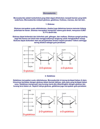 Monosakarida

 Monosakarida adalah karbohidrat yang tidak dapat dihidrolisis menjadi bentuk yang lebih
  sederhana. Monosakarida meliputi glukosa, galaktosa, fruktosa, manosa, dan lain-lain.

                                        1. Glukosa

 Glukosa merupakan suatu aldoheksosa, disebut juga dekstrosa karena memutar bidang
 polarisasi ke kanan. Glukosa merupakan komponen utama gula darah, menyusun 0,065-
                                   0,11% darah kita.

Glukosa dapat terbentuk dari hidrolisis pati, glikogen, dan maltosa. Glukosa sangat penting
  bagi kita karena sel tubuh kita menggunakannya langsung untuk menghasilkan energi.
 Glukosa dapat dioksidasi oleh zat pengoksidasi lembut seperti pereaksi Tollens sehingga
                           sering disebut sebagai gula pereduksi.




                                β-D-glukosa               α-D-glukosa
             D-glukosa

                                       2. Galaktosa

Galaktosa merupakan suatu aldoheksosa. Monosakarida ini jarang terdapat bebas di alam.
Umumnya berikatan dengan glukosa dalam bentuk laktosa, yaitu gula yang terdapat dalam
 susu. Galaktosa mempunyai rasa kurang manis jika dibandingkan dengan glukosa dan
kurang larut dalam air. Seperti halnya glukosa, galaktosa juga merupakan gula pereduksi.




                                β-D-galaktosa            α-D-galaktosa
            D-galaktosa
 