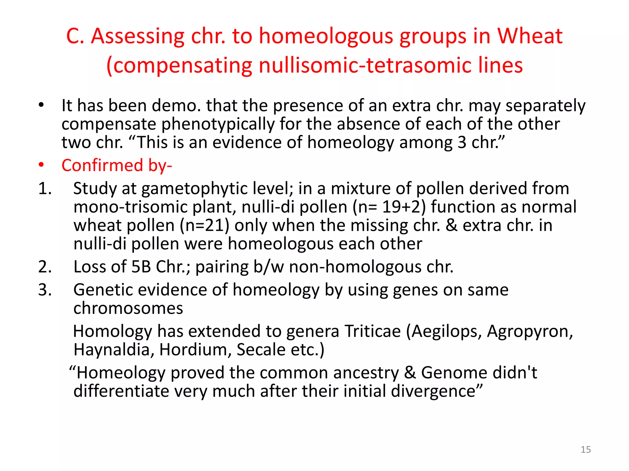C. Assessing chr. to homeologous groups in Wheat
(compensating nullisomic-tetrasomic lines
• It has been demo. that the presence of an extra chr. may separately
compensate phenotypically for the absence of each of the other
two chr. “This is an evidence of homeology among 3 chr.”
• Confirmed by-
1. Study at gametophytic level; in a mixture of pollen derived from
mono-trisomic plant, nulli-di pollen (n= 19+2) function as normal
wheat pollen (n=21) only when the missing chr. & extra chr. in
nulli-di pollen were homeologous each other
2. Loss of 5B Chr.; pairing b/w non-homologous chr.
3. Genetic evidence of homeology by using genes on same
chromosomes
Homology has extended to genera Triticae (Aegilops, Agropyron,
Haynaldia, Hordium, Secale etc.)
“Homeology proved the common ancestry & Genome didn't
differentiate very much after their initial divergence”
15
 