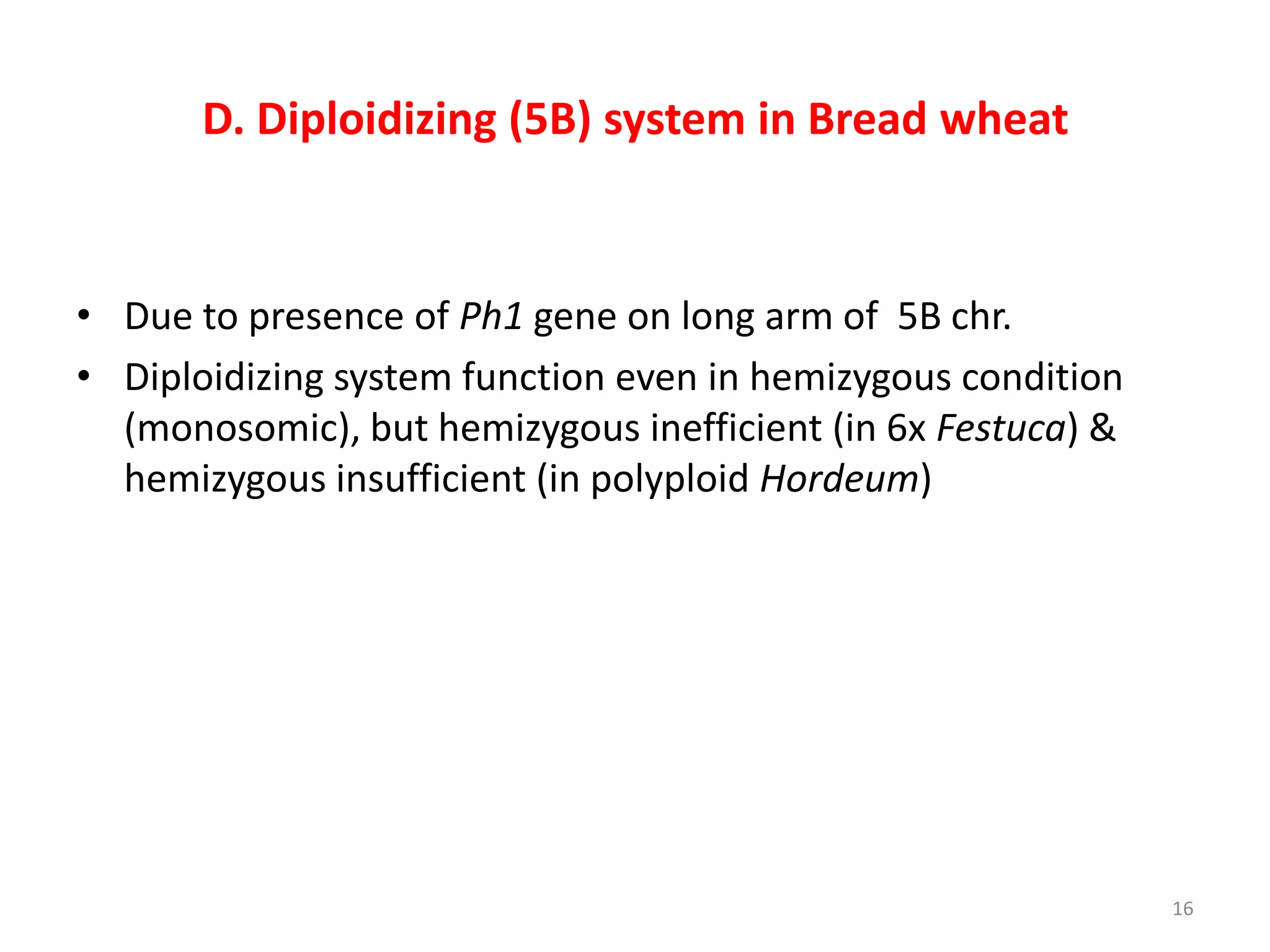 D. Diploidizing (5B) system in Bread wheat
• Due to presence of Ph1 gene on long arm of 5B chr.
• Diploidizing system function even in hemizygous condition
(monosomic), but hemizygous inefficient (in 6x Festuca) &
hemizygous insufficient (in polyploid Hordeum)
16
 