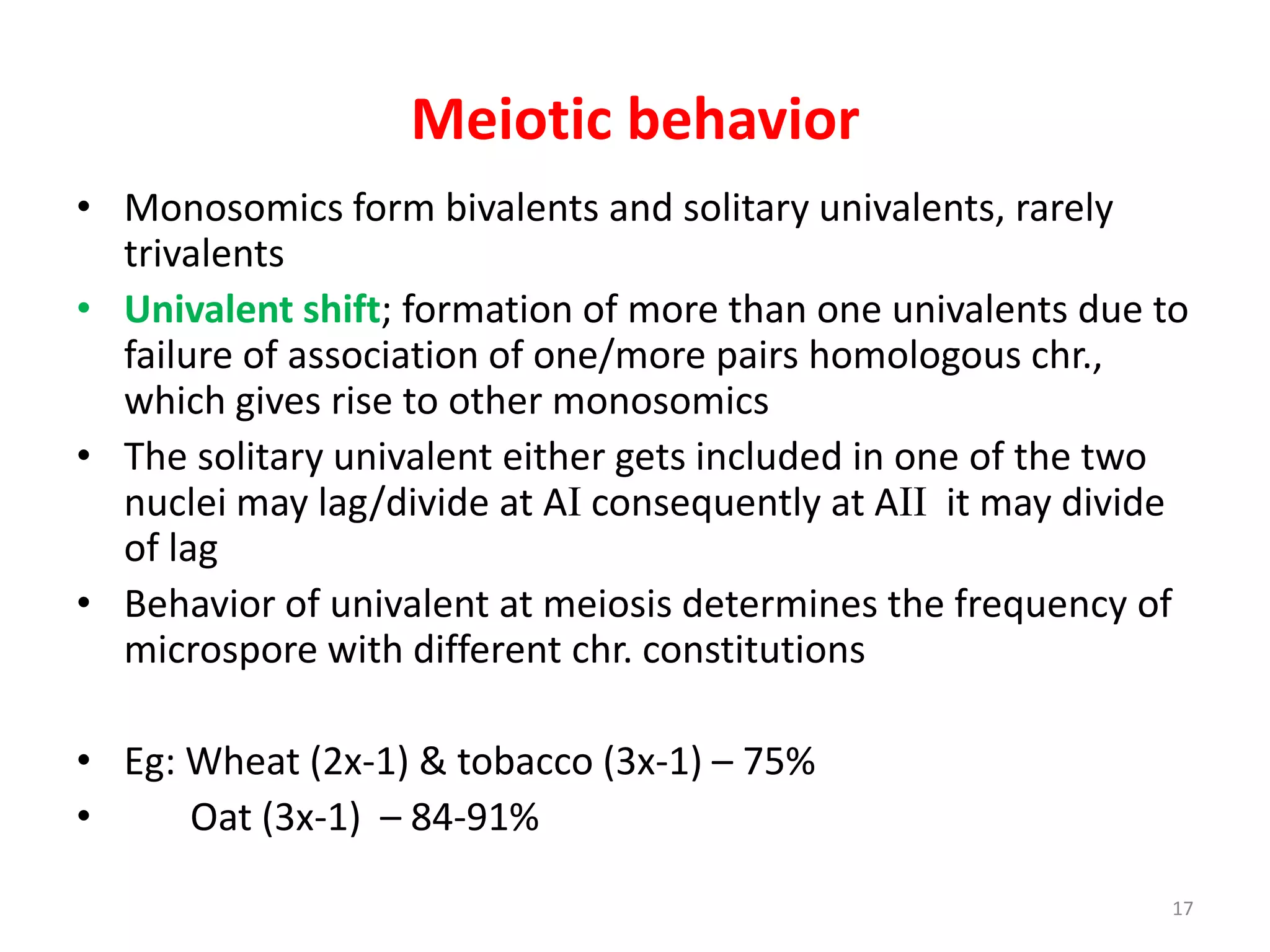 Meiotic behavior
• Monosomics form bivalents and solitary univalents, rarely
trivalents
• Univalent shift; formation of more than one univalents due to
failure of association of one/more pairs homologous chr.,
which gives rise to other monosomics
• The solitary univalent either gets included in one of the two
nuclei may lag/divide at AI consequently at AII it may divide
of lag
• Behavior of univalent at meiosis determines the frequency of
microspore with different chr. constitutions
• Eg: Wheat (2x-1) & tobacco (3x-1) – 75%
• Oat (3x-1) – 84-91%
17
 
