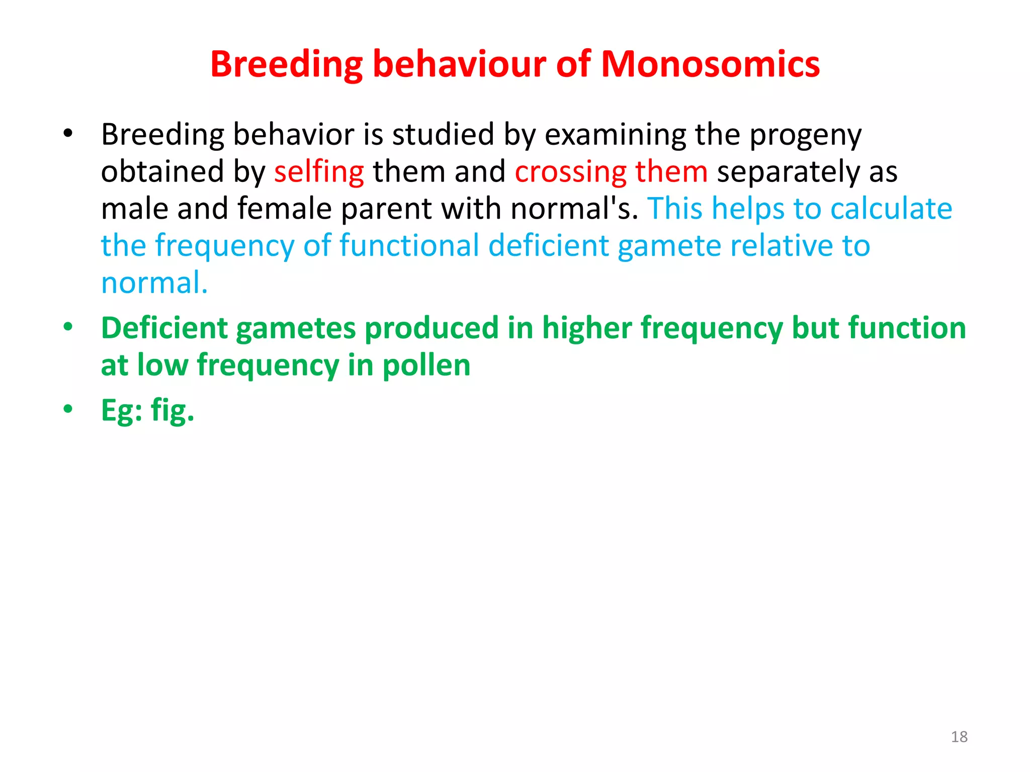 Breeding behaviour of Monosomics
• Breeding behavior is studied by examining the progeny
obtained by selfing them and crossing them separately as
male and female parent with normal's. This helps to calculate
the frequency of functional deficient gamete relative to
normal.
• Deficient gametes produced in higher frequency but function
at low frequency in pollen
• Eg: fig.
18
 