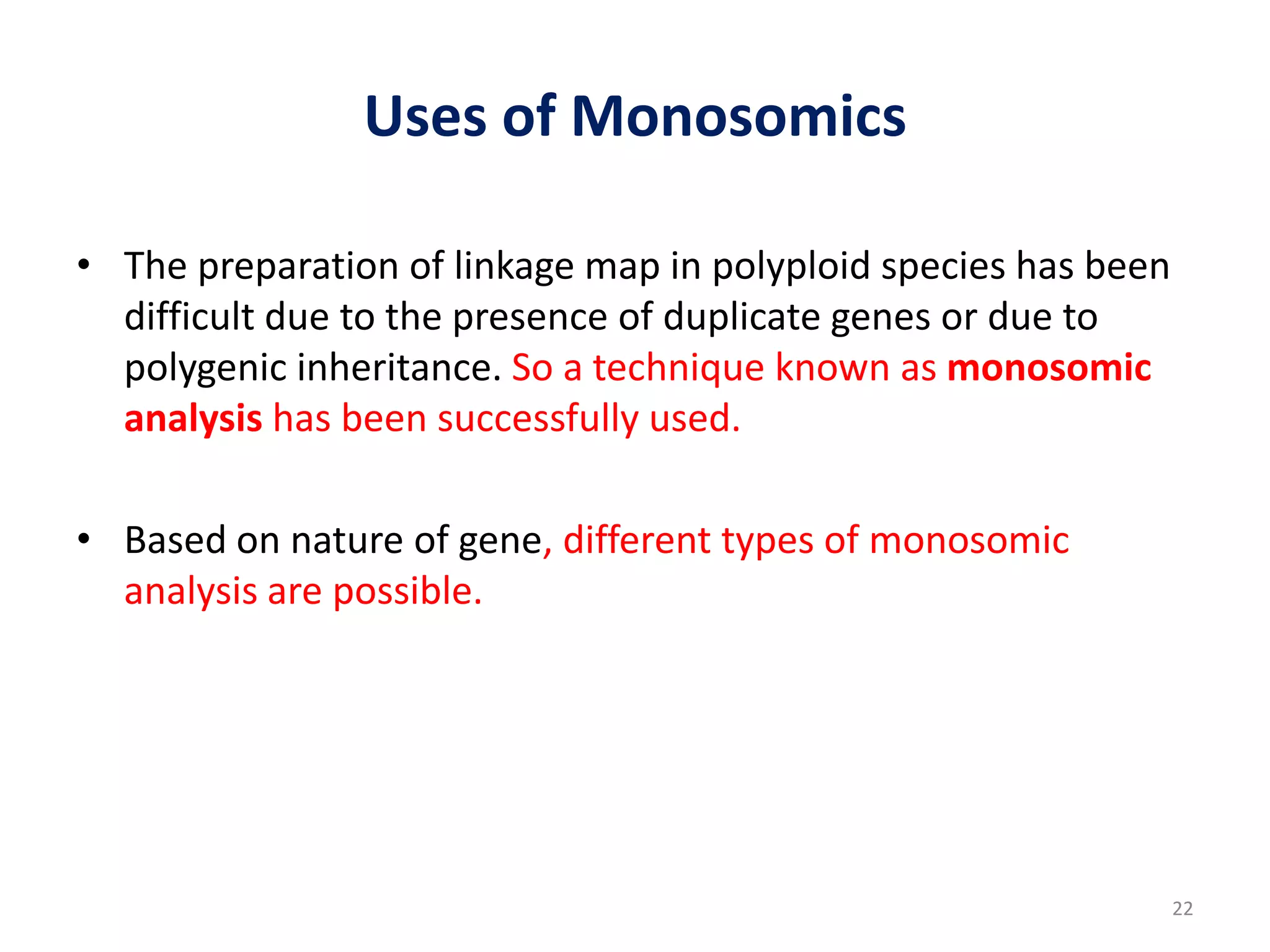 Uses of Monosomics
• The preparation of linkage map in polyploid species has been
difficult due to the presence of duplicate genes or due to
polygenic inheritance. So a technique known as monosomic
analysis has been successfully used.
• Based on nature of gene, different types of monosomic
analysis are possible.
22
 