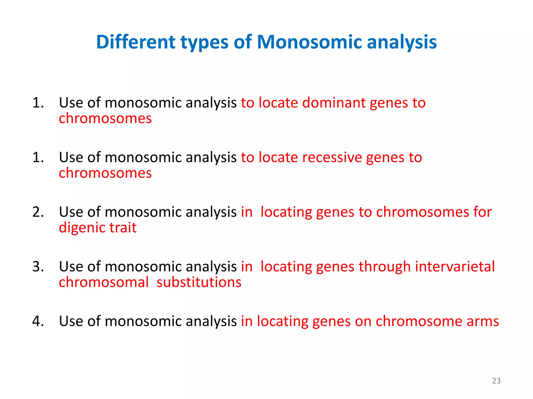 Different types of Monosomic analysis
1. Use of monosomic analysis to locate dominant genes to
chromosomes
1. Use of monosomic analysis to locate recessive genes to
chromosomes
2. Use of monosomic analysis in locating genes to chromosomes for
digenic trait
3. Use of monosomic analysis in locating genes through intervarietal
chromosomal substitutions
4. Use of monosomic analysis in locating genes on chromosome arms
23
 