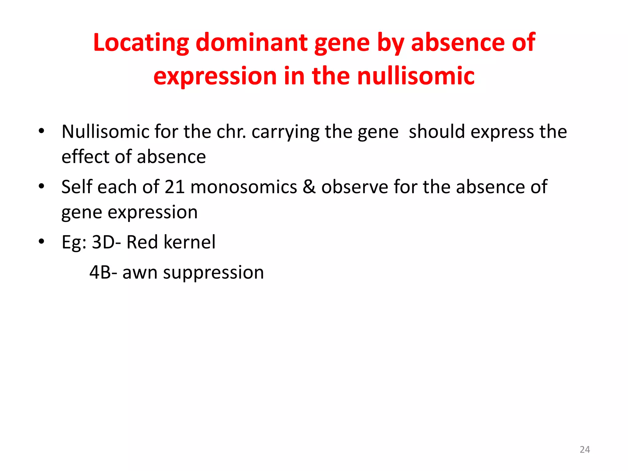 Locating dominant gene by absence of
expression in the nullisomic
• Nullisomic for the chr. carrying the gene should express the
effect of absence
• Self each of 21 monosomics & observe for the absence of
gene expression
• Eg: 3D- Red kernel
4B- awn suppression
24
 