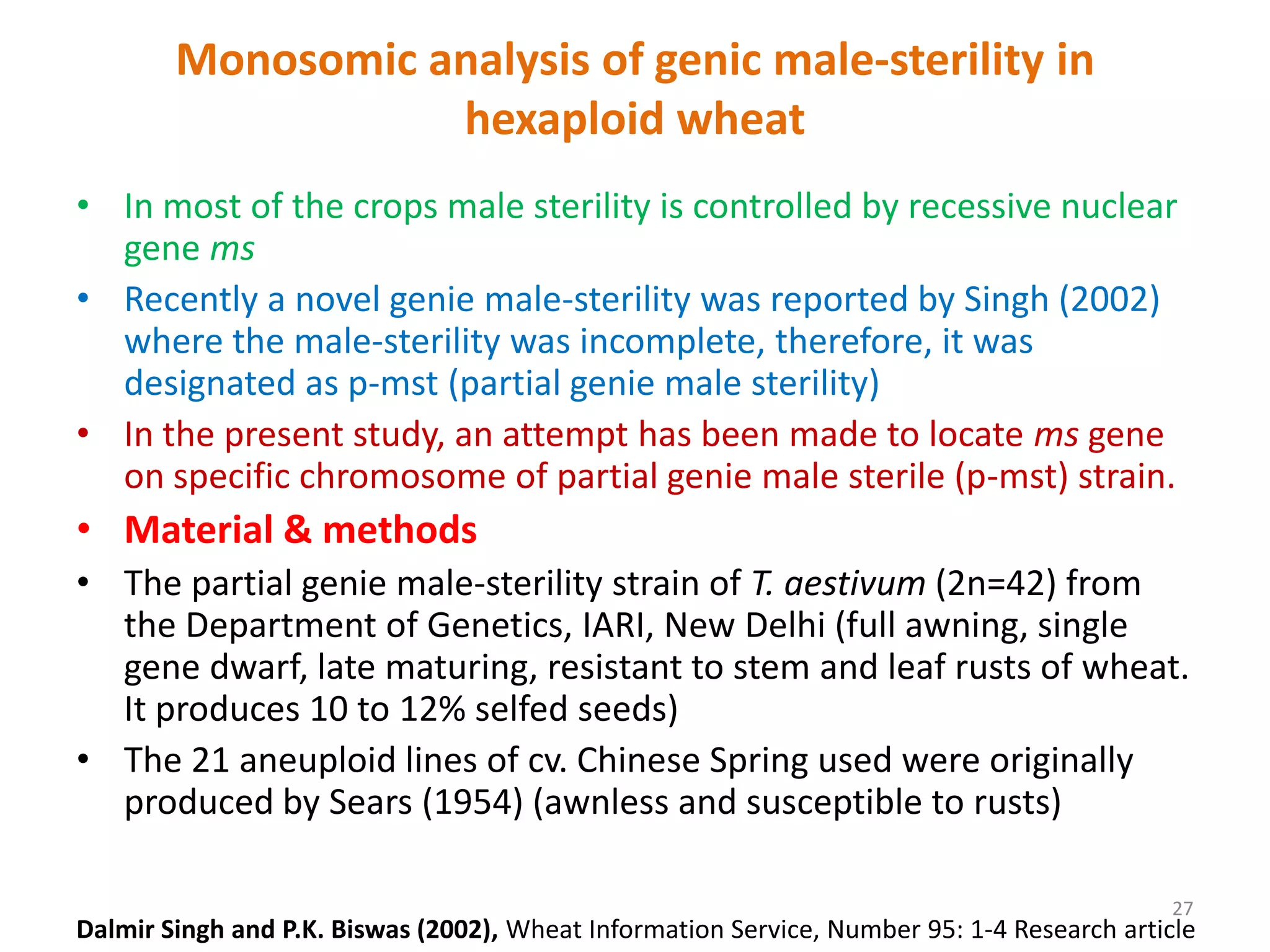 Monosomic analysis of genic male-sterility in
hexaploid wheat
• In most of the crops male sterility is controlled by recessive nuclear
gene ms
• Recently a novel genie male-sterility was reported by Singh (2002)
where the male-sterility was incomplete, therefore, it was
designated as p-mst (partial genie male sterility)
• In the present study, an attempt has been made to locate ms gene
on specific chromosome of partial genie male sterile (p-mst) strain.
• Material & methods
• The partial genie male-sterility strain of T. aestivum (2n=42) from
the Department of Genetics, IARI, New Delhi (full awning, single
gene dwarf, late maturing, resistant to stem and leaf rusts of wheat.
It produces 10 to 12% selfed seeds)
• The 21 aneuploid lines of cv. Chinese Spring used were originally
produced by Sears (1954) (awnless and susceptible to rusts)
27
Dalmir Singh and P.K. Biswas (2002), Wheat Information Service, Number 95: 1-4 Research article
 