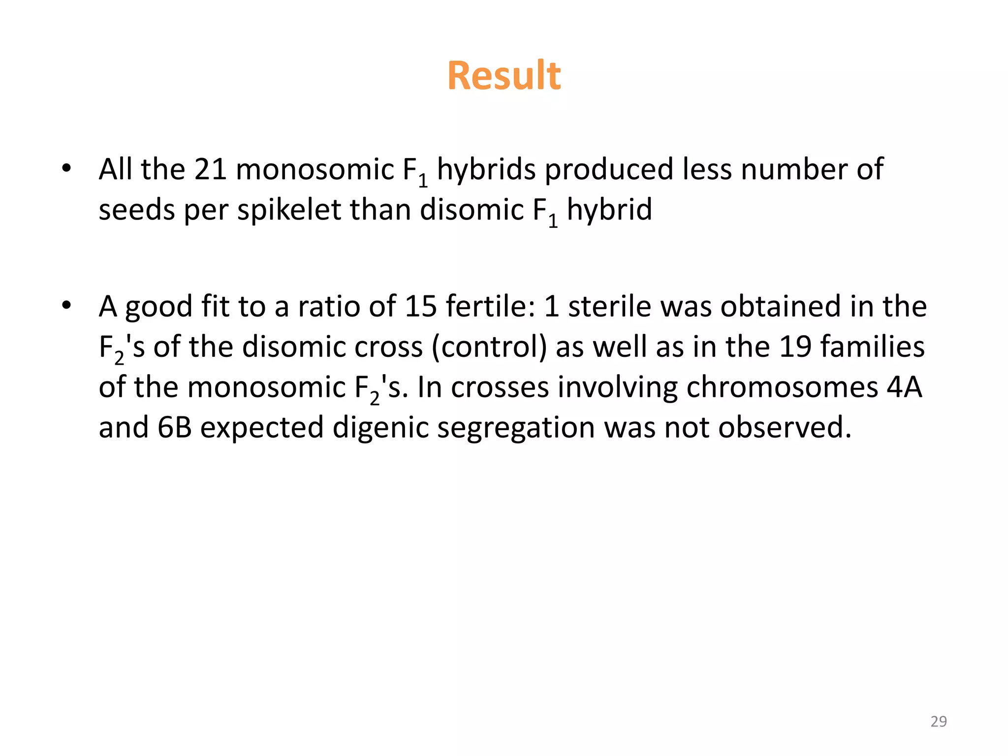 Result
• All the 21 monosomic F1 hybrids produced less number of
seeds per spikelet than disomic F1 hybrid
• A good fit to a ratio of 15 fertile: 1 sterile was obtained in the
F2's of the disomic cross (control) as well as in the 19 families
of the monosomic F2's. In crosses involving chromosomes 4A
and 6B expected digenic segregation was not observed.
29
 
