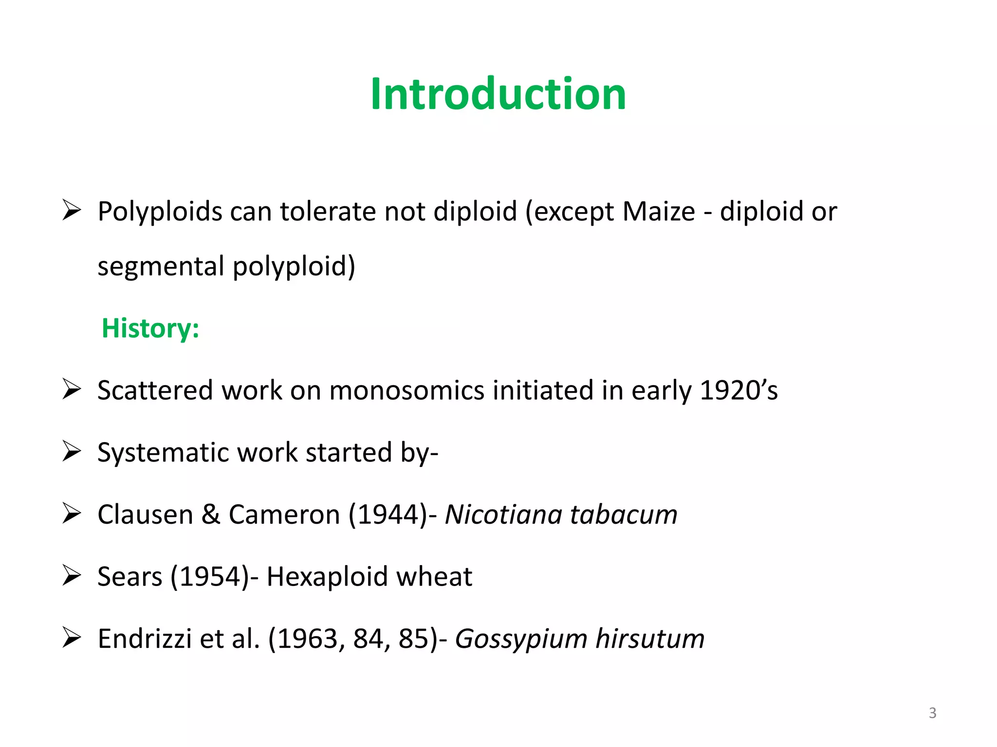 Introduction
 Polyploids can tolerate not diploid (except Maize - diploid or
segmental polyploid)
History:
 Scattered work on monosomics initiated in early 1920’s
 Systematic work started by-
 Clausen & Cameron (1944)- Nicotiana tabacum
 Sears (1954)- Hexaploid wheat
 Endrizzi et al. (1963, 84, 85)- Gossypium hirsutum
3
 