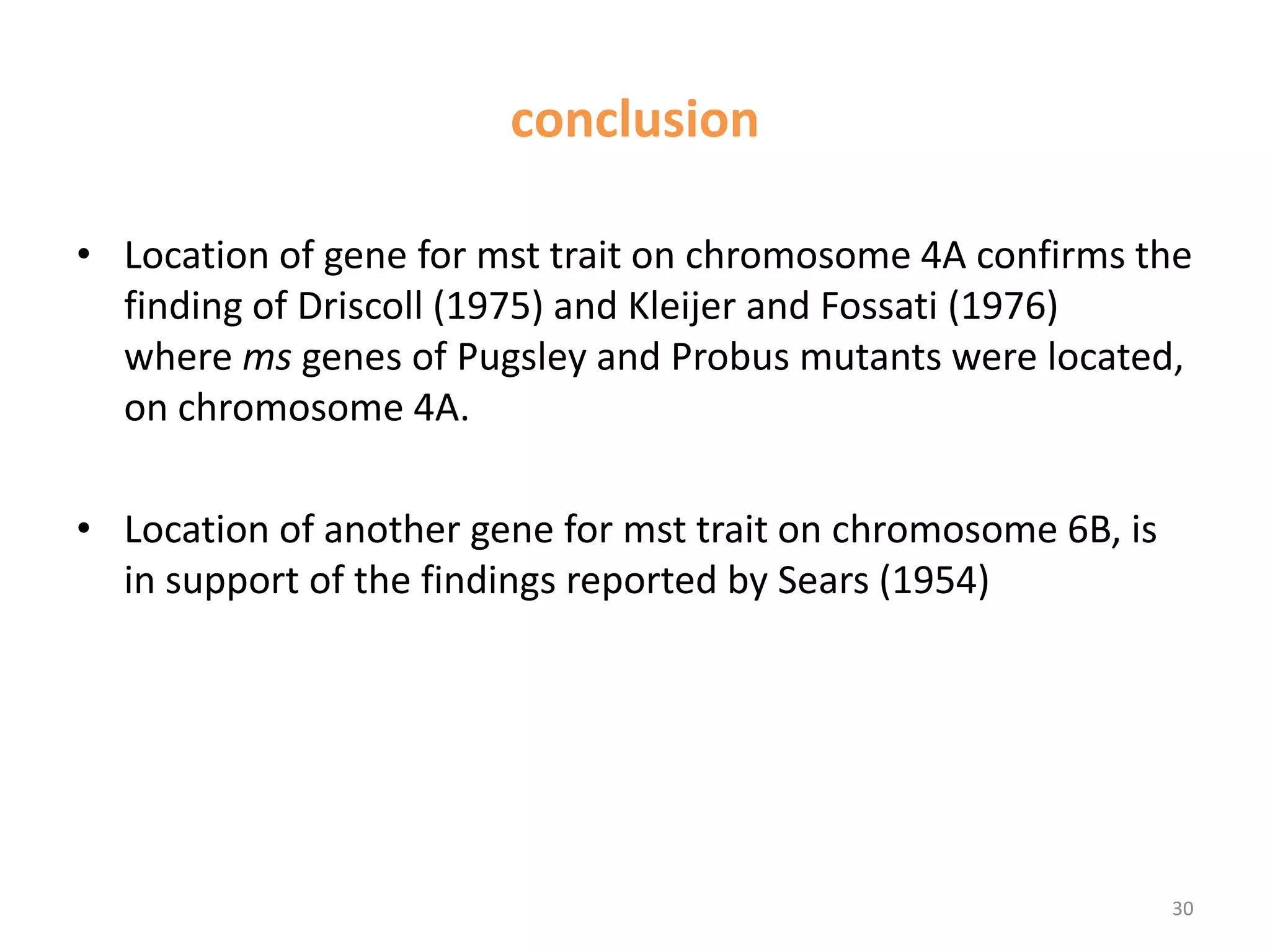 conclusion
• Location of gene for mst trait on chromosome 4A confirms the
finding of Driscoll (1975) and Kleijer and Fossati (1976)
where ms genes of Pugsley and Probus mutants were located,
on chromosome 4A.
• Location of another gene for mst trait on chromosome 6B, is
in support of the findings reported by Sears (1954)
30
 