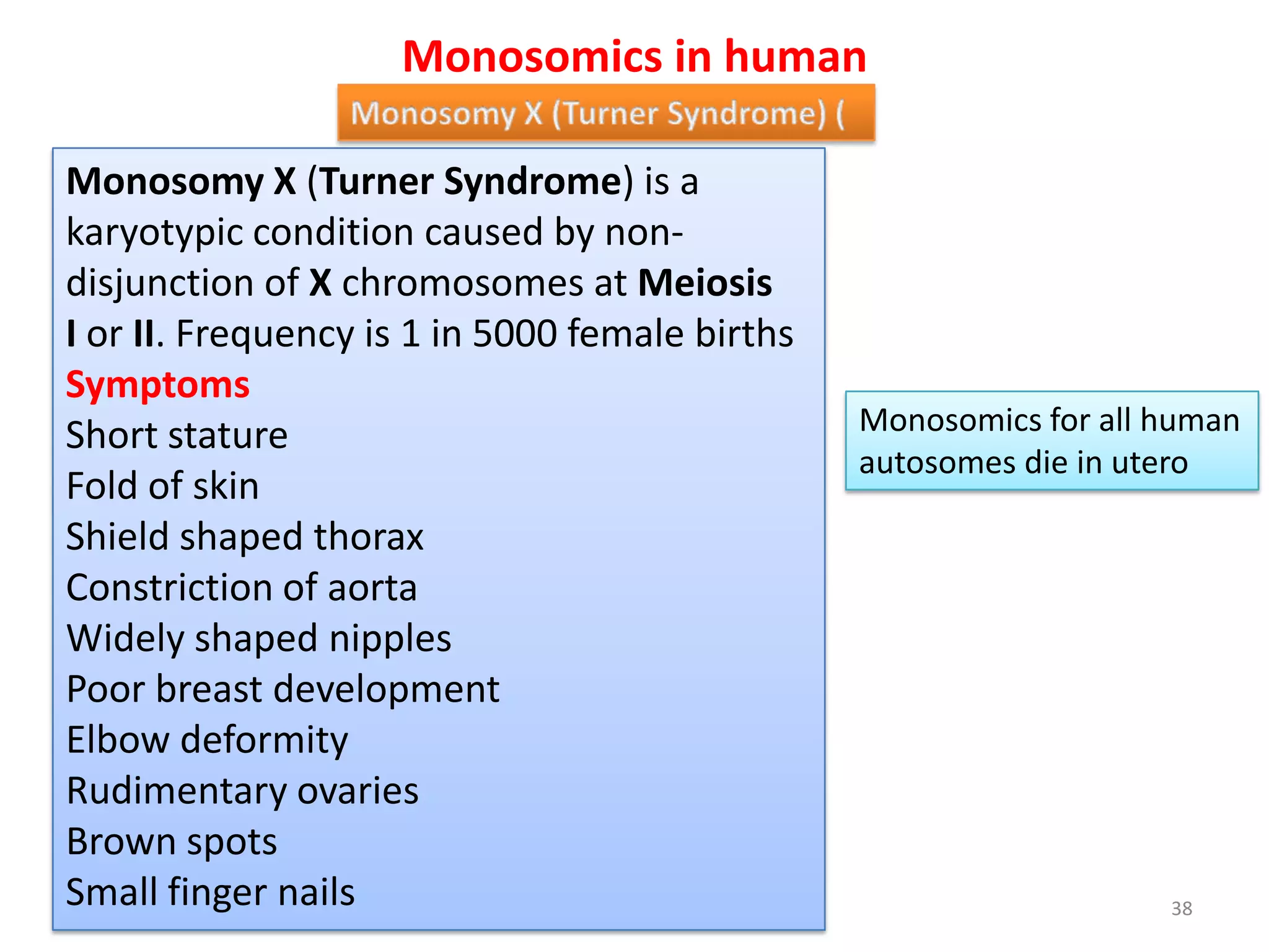 Monosomics in human
Monosomy X (Turner Syndrome) is a
karyotypic condition caused by non-
disjunction of X chromosomes at Meiosis
I or II. Frequency is 1 in 5000 female births
Symptoms
Short stature
Fold of skin
Shield shaped thorax
Constriction of aorta
Widely shaped nipples
Poor breast development
Elbow deformity
Rudimentary ovaries
Brown spots
Small finger nails
Monosomics for all human
autosomes die in utero
38
 