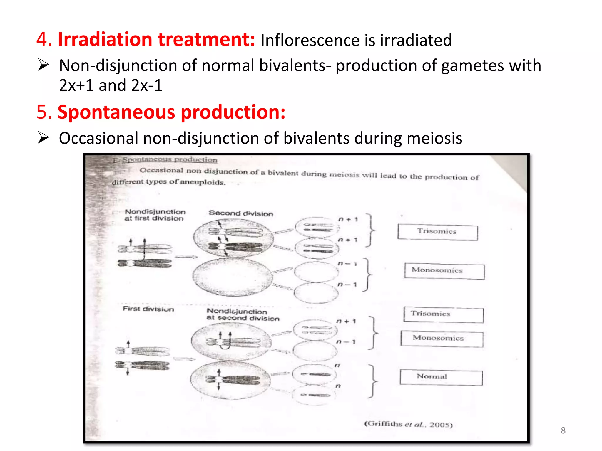 4. Irradiation treatment: Inflorescence is irradiated
 Non-disjunction of normal bivalents- production of gametes with
2x+1 and 2x-1
5. Spontaneous production:
 Occasional non-disjunction of bivalents during meiosis
8
 