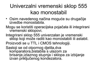Univerzalni vremenski sklop 555
kao monostabil
• Osim navedenog načina moguće su drugačije
izvedbe monostabila.
Mogu se koristiti operacijska pojačala ili integrirani
vremenski sklopovi.
Integrirani sklop 555 univerzalan je vremenski
sklop koji može raditi kao monostabili ili astabil.
Proizvodi se u TTL i CMOS tehnologiji.
Sastoji se od otpornog djelila,dva
komparatora,bistabila s ulazom za
brisanje,izlaznog stupnja i sklopa za izbijanje
izvan priključenog kondezatora.
 