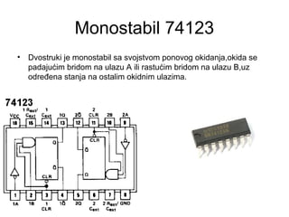 Monostabil 74123
• Dvostruki je monostabil sa svojstvom ponovog okidanja,okida se
padajućim bridom na ulazu A ili rastućim bridom na ulazu B,uz
određena stanja na ostalim okidnim ulazima.
 