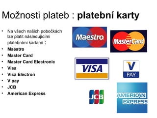 Možnosti plateb : platební karty
•   Na všech našich pobočkách
    lze platit následujícími
    platebními kartami :
•   Maestro
•   Master Card
•   Master Card Electronic
•   Visa
•   Visa Electron
•   V pay
•   JCB
•   American Express
 