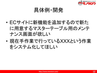 http://www.monotaro.com/
具体例・開発
12
• ECサイトに新機能を追加するので新た
に用意するマスターテーブル用のメンテ
ナンス画面が欲しい
• 現在手作業で行っているXXXという作業
をシステム化してほしい
 