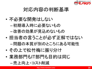 http://www.monotaro.com/
対応内容の判断基準
14
• 不必要な開発はしない
–初期導入時に必要ないもの
–改善の効果が見込めないもの
• 担当者の言うことが必ず正解ではない
–問題の本質が別のところにある可能性
• その上で松竹梅に振り分け
• 業務部門もIT部門も目的は同じ
–売上向上・コスト削減
 