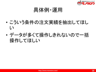 http://www.monotaro.com/
具体例・運用
16
• こういう条件の注文実績を抽出してほし
い
• データが多くて操作しきれないので一括
操作してほしい
 