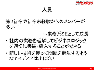 http://www.monotaro.com/
人員
21
第2新卒や新卒未経験からのメンバーが
多い
→業務系SEとして成長
• 社内の業務を理解してビジネスロジック
を適切に実装・導入することができる
• 新しい技術を使って問題を解決するよう
なアイディアは出にくい
 