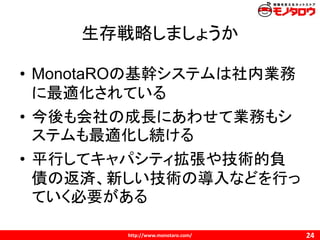 http://www.monotaro.com/
生存戦略しましょうか
24
• MonotaROの基幹システムは社内業務
に最適化されている
• 今後も会社の成長にあわせて業務もシ
ステムも最適化し続ける
• 平行してキャパシティ拡張や技術的負
債の返済、新しい技術の導入などを行っ
ていく必要がある
 
