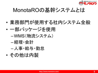 http://www.monotaro.com/
MonotaROの基幹システムとは
5
• 業務部門が使用する社内システム全般
• 一部パッケージを使用
–WMS（物流システム）
–経理・会計
–人事・給与・勤怠
• その他は内製
 