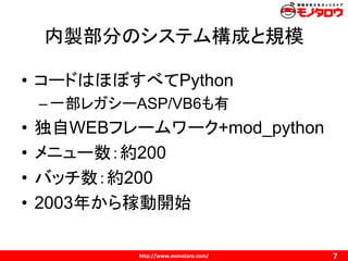 http://www.monotaro.com/
内製部分のシステム構成と規模
7
• コードはほぼすべてPython
–一部レガシーASP/VB6も有
• 独自WEBフレームワーク+mod_python
• メニュー数：約200
• バッチ数：約200
• 2003年から稼動開始
 