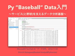 Py “Baseball” Data
( )
MonotaRO TechTalk #4 2016/11/25
Shinichi Nakagawa(Baseball Analyst&Pythonista)
 