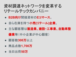 ● B2B向け間接資材のEコマース。
● 自ら在庫を持つ小売(リテール)企業。
● 主な顧客層は製造業、建設・工事業、自動車整
備業等（中小企業が中心顧客）
● 顧客数300万以上
● 商品点数1,700万
● 当日出荷50万
資材調達ネットワークを変革する
リテールテックカンパニー
 