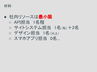 ● 社内リソースは最小限
○ API担当　1名程
○ サイトシステム担当　1名（私）＋2名
○ デザイン担当　1名（川上）
○ スマホアプリ担当　0名...
材料
 