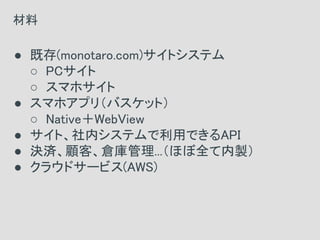 ● 既存(monotaro.com)サイトシステム
○ PCサイト
○ スマホサイト
● スマホアプリ（バスケット）
○ Native＋WebView
● サイト、社内システムで利用できるAPI
● 決済、顧客、倉庫管理...（ほぼ全て内製）
● クラウドサービス(AWS)
材料
 
