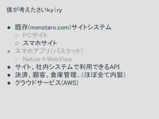 ● 既存(monotaro.com)サイトシステム
○ PCサイト
○ スマホサイト
● スマホアプリ（バスケット）
○ Native＋WebView
● サイト、社内システムで利用できるAPI
● 決済、顧客、倉庫管理...（ほぼ全て内製）
● クラウドサービス(AWS)
僕が考えたさいｋｙ（ｒｙ
 