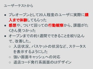 ● プレオープンとして20人程度のユーザに実際に購
入まで体験してもらった
● 感想や、ついて回っての行動観察から、課題がた
くさん見つかった
● オープンまでの約1週間でできることを絞り込ん
で、改善した。
○ 入店状況、バスケットの状況など、ステータス
を表示するようにした
○ 強い画面キャッシュへの対応
○ 退店コード発行系画面のUIデザイン
ユーザーテストから
 