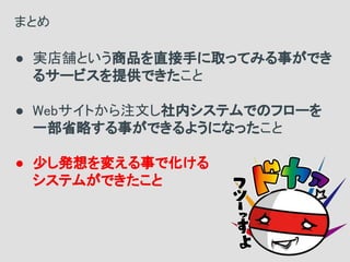 ● 実店舗という商品を直接手に取ってみる事ができ
るサービスを提供できたこと
● Webサイトから注文し社内システムでのフローを
一部省略する事ができるようになったこと
● 少し発想を変える事で化ける
システムができたこと
まとめ
 