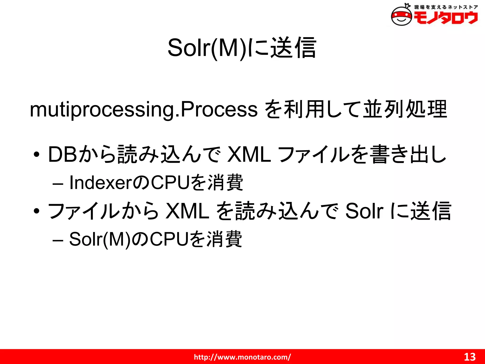Solr(M)に送信
mutiprocessing.Process を利用して並列処理
• DBから読み込んで XML ファイルを書き出し
– IndexerのCPUを消費
• ファイルから XML を読み込んで Solr に送信
– Solr(M)のCPUを消費
 