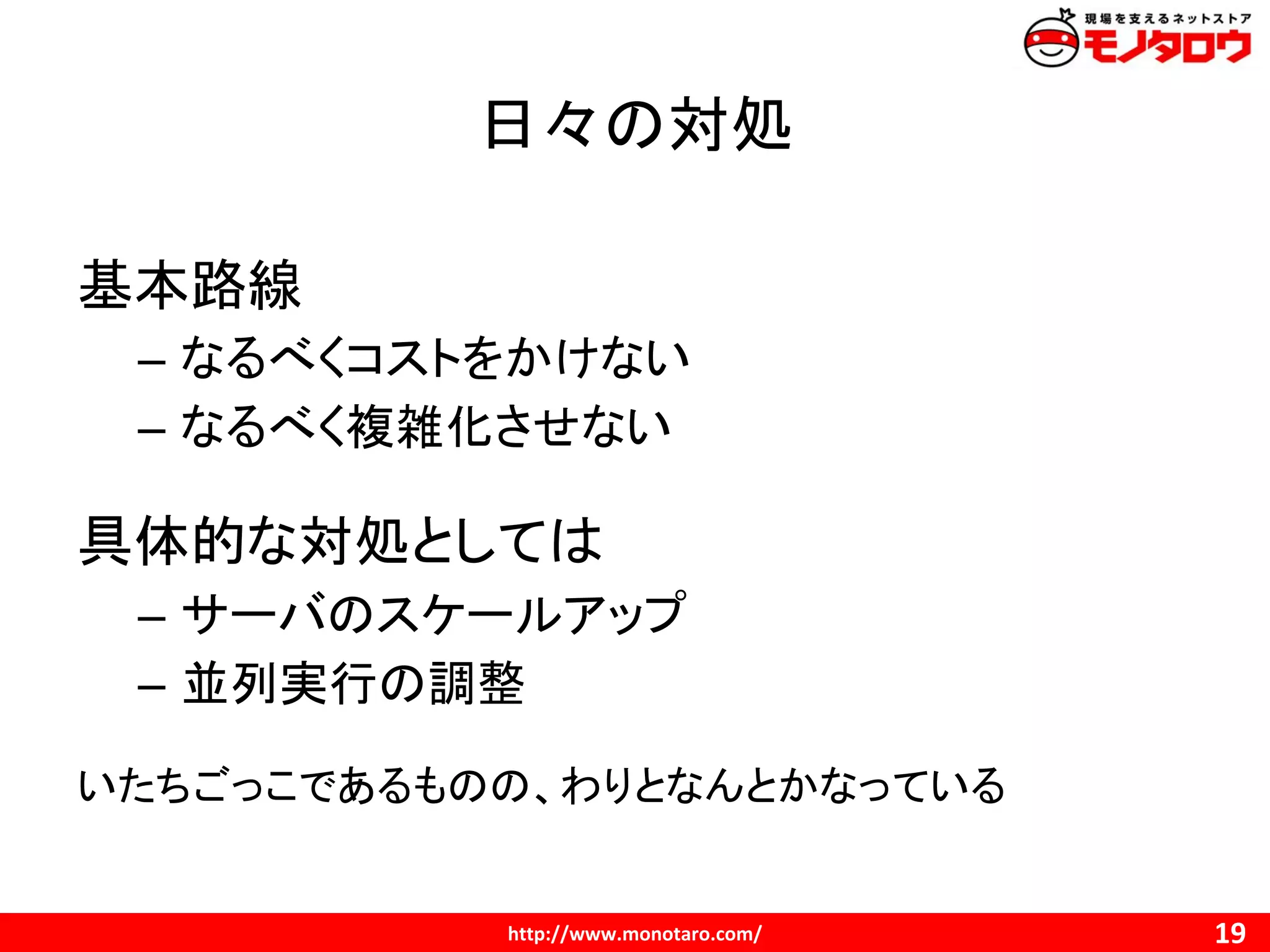 日々の対処
基本路線
– なるべくコストをかけない
– なるべく複雑化させない
具体的な対処としては
– サーバのスケールアップ
– 並列実行の調整
いたちごっこであるものの、わりとなんとかなっている
 