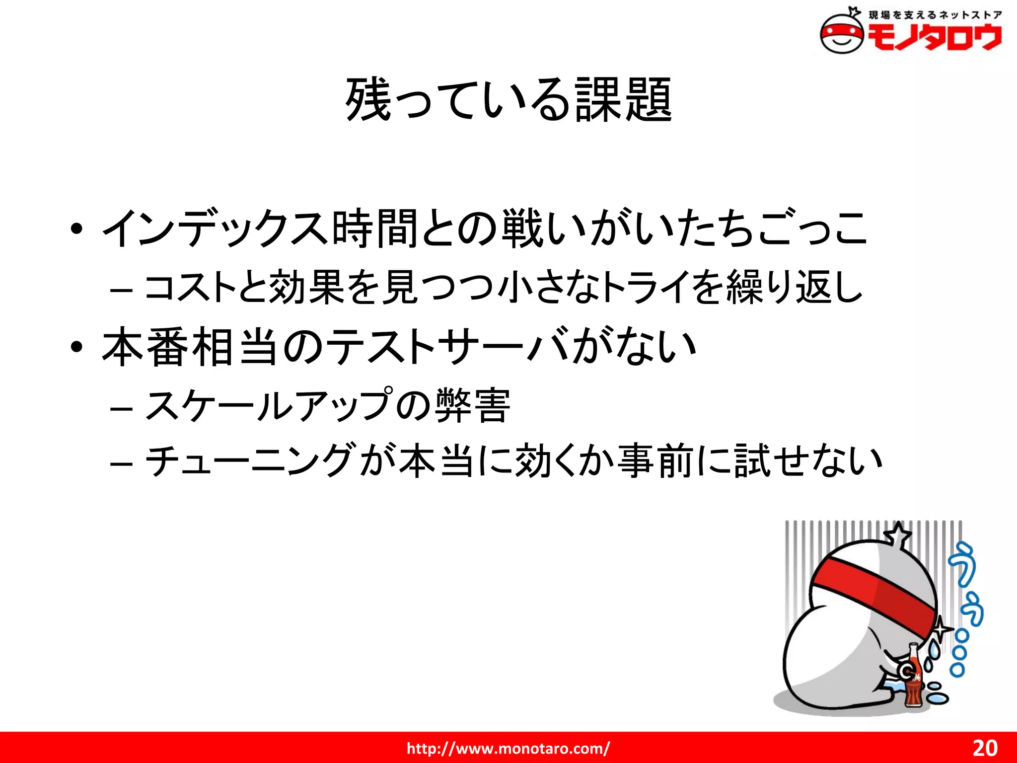 残っている課題
• インデックス時間との戦いがいたちごっこ
– コストと効果を見つつ小さなトライを繰り返し
• 本番相当のテストサーバがない
– スケールアップの弊害
– チューニングが本当に効くか事前に試せない
 