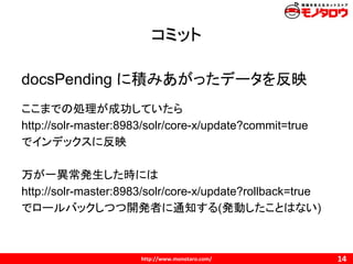 コミット
docsPending に積みあがったデータを反映
ここまでの処理が成功していたら
http://solr-master:8983/solr/core-x/update?commit=true
でインデックスに反映
万が一異常発生した時には
http://solr-master:8983/solr/core-x/update?rollback=true
でロールバックしつつ開発者に通知する(発動したことはない)
 