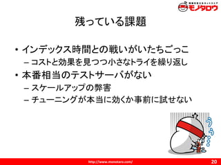 残っている課題
• インデックス時間との戦いがいたちごっこ
– コストと効果を見つつ小さなトライを繰り返し
• 本番相当のテストサーバがない
– スケールアップの弊害
– チューニングが本当に効くか事前に試せない
 