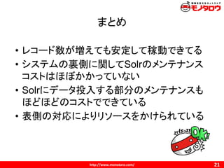 まとめ
• レコード数が増えても安定して稼動できてる
• システムの裏側に関してSolrのメンテナンス
コストはほぼかかっていない
• Solrにデータ投入する部分のメンテナンスも
ほどほどのコストでできている
• 表側の対応によりリソースをかけられている
 