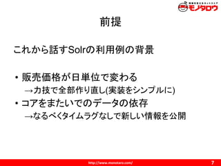 前提
これから話すSolrの利用例の背景
• 販売価格が日単位で変わる
→力技で全部作り直し(実装をシンプルに)
• コアをまたいでのデータの依存
→なるべくタイムラグなしで新しい情報を公開
 