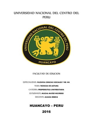UNIVERSIDAD NACIONAL DEL CENTRO DEL
PERU
FACULTAD DE EDUCION
ESPECIALIDAD: FILOSIFIA CIENCIAS SOCIALES Y RR. HH.
TEMA: TECNICAS DE LECTURA
CATEDRA: PROPEDEUTICA UNIVERSITARIA
ESTUDIANTE: MUCHA MATEO WILFREDO
DOCENTE: ALIAGA REBECA
HUANCAYO – PERU
2016
 