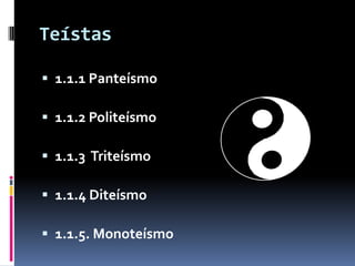 Teístas

 1.1.1 Panteísmo

 1.1.2 Politeísmo

 1.1.3 Triteísmo

 1.1.4 Diteísmo

 1.1.5. Monoteísmo
 
