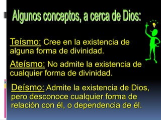 Teísmo: Cree en la existencia de
alguna forma de divinidad.
Ateísmo: No admite la existencia de
cualquier forma de divinidad.
Deísmo: Admite la existencia de Dios,
pero desconoce cualquier forma de
relación con él, o dependencia de él.
 